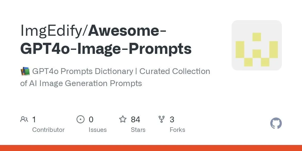 [ImgEdify/Awesome-GPT4o-Image-Prompts](https://github.com/ImgEdify/Awesome-GPT4o-Image-Prompts)
📚 GPT4o Prompts Dictionary | Curated Collection of AI Image Generation Prompts
**Language:**HTML
**Total stars:** 84
**Stars trend:**
`14 Apr 2025
11pm ▋ +5
15 Apr 2025
12am ▊ +6
 1am ██▎ +18
 2am ▋ +5
 3am ▊ +6
 4am ▎ +2
 5am ▎ +2
 6am ▋ +5
 7am ▊ +6
 8am █▍ +11
 9am ▉ +7
10am ▋ +5`
#html