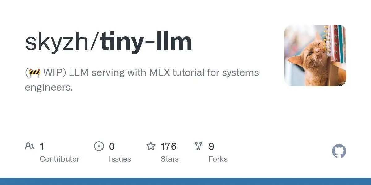 [skyzh/tiny-llm](https://github.com/skyzh/tiny-llm)
(🚧 WIP) LLM serving with MLX tutorial for systems engineers.
**Language:**Python
**Total stars:** 176
**Stars trend:**
`23 Apr 2025
 3am ▏ +1
 4am ▏ +1
 5am ▏ +1
 6am ▏ +1
 7am █▉ +15
 8am █▍ +11
 9am █ +8
10am ▌ +4
11am ▏ +1
12pm ▊ +6
 1pm █▊ +14
 2pm █▌ +12`
#python