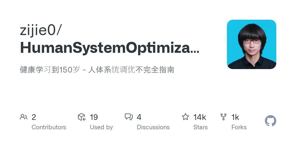 [zijie0/HumanSystemOptimization](https://github.com/zijie0/HumanSystemOptimization)
健康学习到150岁 - 人体系统调优不完全指南
**Language:**
**Total stars:** 13722
**Stars trend:**
`22 Apr 2025
11pm ▍ +3
23 Apr 2025
12am █▉ +15
 1am █ +8
 2am ▉ +7
 3am ▊ +6
 4am ▊ +6
 5am █ +8
 6am ▌ +4
 7am ▉ +7
 8am ▎ +2
 9am ▌ +4
10am ▋ +5`