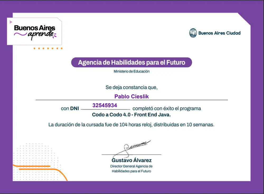 Certificado de Finalización de Curso:

Nombre del Titular: Pablo Guillermo Cieslik
DNI: 32.545.934
Curso Completado: Codo a Codo 4.0 - Front End Java
Institución: Buenos Aires Ciudad - Agencia de Habilidades para el Futuro
Fecha de Finalización: [fecha específica de finalización]
Duración: 104 horas distribuidas en 10 semanas
Director del Programa: Gustavo Álvarez

Este NFT certifica que Pablo Guillermo Cieslik ha completado exitosamente el curso mencionado, obteniendo habilidades en desarrollo ...