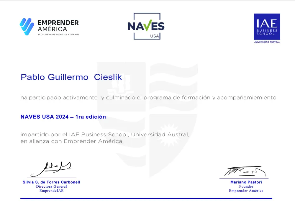 Certificado de Participación
Pablo Guillermo Cieslik
ha participado activamente y culminado el programa de formación y acompañamiento
NAVES USA 2024 – 1ra edición
impartido por el IAE Business School, Universidad Austral,
en alianza con Emprender América.

Silvia S. de Torres Carbonell
Directora General
EmprendeIAE

Mariano Pastori
Fundador
Emprender América

Este certificado es un reconocimiento al compromiso y dedicación demostrados a lo largo del programa, reflejando una importante contribuci...